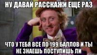 ну давай расскажи еще раз что у тебя все по 199 баллов и ты не знаешь поступишь ли