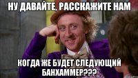 ну давайте, расскажите нам когда же будет следующий банхаммер???