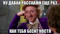 ну давай расскажи еще раз как тебя бесит костя