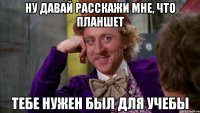 ну давай расскажи мне, что планшет тебе нужен был для учебы