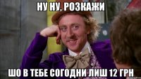 ну ну, розкажи шо в тебе согодни лиш 12 грн