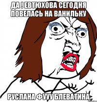 да ! евтюхова сегодня повелась на ванильку руслана фууу блеватина