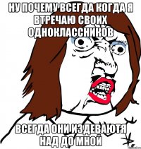 ну почему всегда когда я втречаю своих одноклассников всегда они издеваютя над до мной