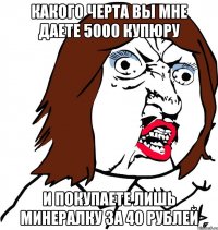 какого черта вы мне даете 5000 купюру и покупаете лишь минералку за 40 рублей