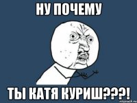 ну почему ты катя куриш???!