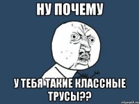 ну почему у тебя такие классные трусы??