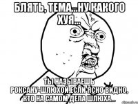 блять, тема...ну какого хуя... ты называешь роксану-шлюхой,если ясно видно, кто на самом дела шлюха...