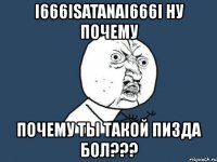 i666isatanai666i ну почему почему ты такой пизда бол???