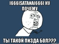 i666isatanai666i ну почему ты такой пизда бол???