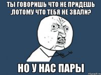 ты говоришь что не придешь ,потому что тебя не звали? но у нас пары