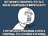 вот нафига говоорить что ты с ней не собираешься мириться??? а потом бац и приходишь в клуб и говоришь-это случайно и нечайно!