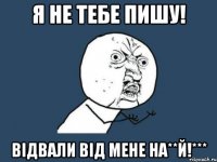 я не тебе пишу! відвали від мене на**й!***