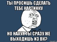 ты просишь сделать тебе картинку но нахуя ты сразу же выходишь из вк?