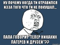 ну почему когда ти отравился изза того что ти не покушал... папа говорит"тепер никаких лагерев и друзей"??