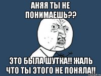 аняя ты не понимаешь?? это была шутка!! жаль что ты этого не поняла!!