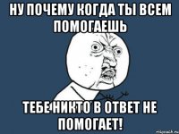 ну почему когда ты всем помогаешь тебе никто в ответ не помогает!