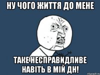 ну чого життя до мене таке несправидливе навіть в мій дн!