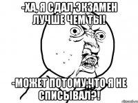 -ха, я сдал экзамен лучше чем ты! -может потому,что я не списывал?!