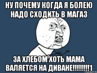 ну почему когда я болею надо сходить в магаз за хлебом хоть мама валяется на диване!!!1