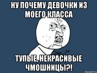 ну почему девочки из моего класса тупые, некрасивые чмошницы?!