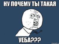 ну почему ты такая уеба???