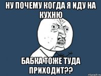 ну почему когда я иду на кухню бабка тоже туда приходит??