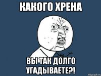 какого хрена вы так долго угадываете?!