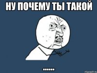 ну почему ты такой ......