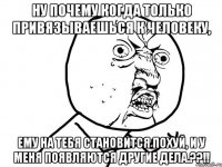 ну почему когда только привязываешься к человеку, ему на тебя становится похуй, и у меня появляются другие дела.??!!