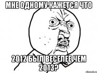 мне одному кажется что 2012 был веселее чем 2013?