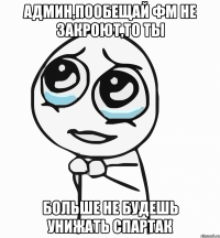 админ,пообещай фм не закроют,то ты больше не будешь унижать спартак