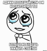 админ пообещай,если фм не закроют,то ты больше не будешь унижать спартак