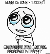 простите нас с иринкой мы больше тебя и антона оскорблять не будем