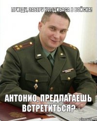 антонио, предлагаешь встретиться? приеду, заберу колдибаса в войска!