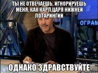 ты не отвечаешь, игнорируешь меня, как карл,царя нижней лотарингии однако здравствуйте