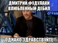 дмитрий фудулаки влюбленный дебил однако,здравствуйте