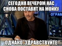 сегодня вечером нас снова поставят на мойку однако, здравствуйте