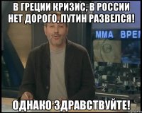 в греции кризис, в россии нет дорого, путин развелся! однако здравствуйте!