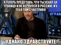 а теперь представь, что ты уехал за границу и не вернулся в россию, и у тебя там счастливо однако здравствуйте