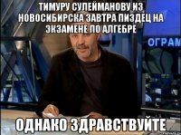 тимуру сулейманову из новосибирска завтра пиздец на экзамене по алгебре однако здравствуйте