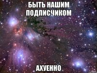 быть нашим подписчиком ахуенно