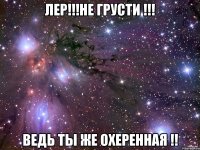 лер!!!не грусти !!! ведь ты же охеренная !!