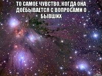 то самое чувство, когда она доёбывается с вопросами о бывших 