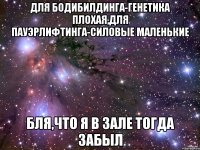 для бодибилдинга-генетика плохая,для пауэрлифтинга-силовые маленькие бля,что я в зале тогда забыл