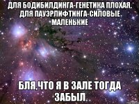 для бодибилдинга-генетика плохая, для пауэрлифтинга-силовые маленькие бля,что я в зале тогда забыл