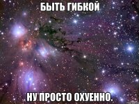 быть гибкой ну просто охуенно.