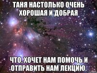 таня настолько очень хорошая и добрая что, хочет нам помочь и отправить нам лекцию.