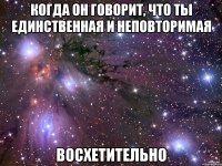 когда он говорит, что ты единственная и неповторимая восхетительно