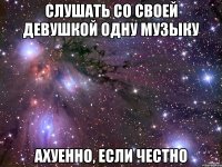 слушать со своей девушкой одну музыку ахуенно, если честно