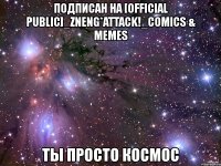 подписан на [official public]_zneng*attack!_comics & memes ты просто космос